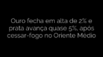 ​Ouro fecha em alta de 2% e prata avança quase 5%, após cessar-fogo no Oriente Médio 